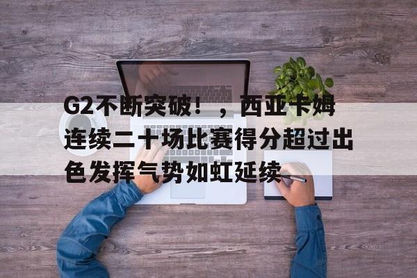 关于G2不断突破！，西亚卡姆连续二十场比赛得分超过出色发挥气势如虹延续的信息-爱游戏服务