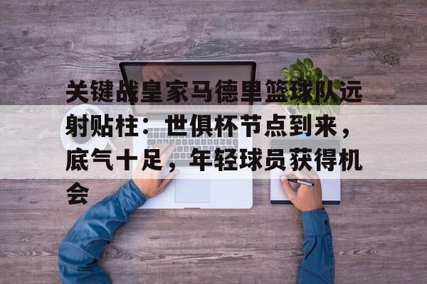 关键战皇家马德里篮球队远射贴柱：世俱杯节点到来，底气十足，年轻球员获得机会的简单介绍-爱游戏App