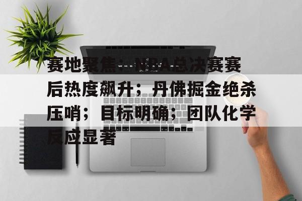 赛地聚焦：NBA总决赛赛后热度飙升；丹佛掘金绝杀压哨；目标明确；团队化学反应显著的简单介绍-爱游戏